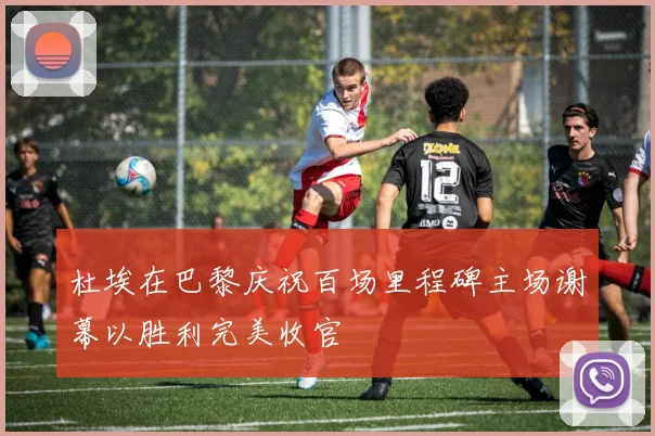 杜埃在巴黎庆祝百场里程碑主场谢幕以胜利完美收官