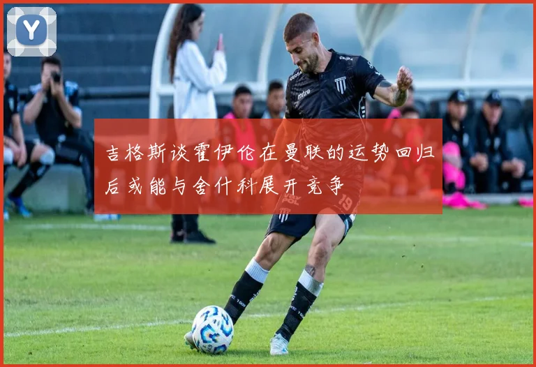吉格斯谈霍伊伦在曼联的运势回归后或能与舍什科展开竞争
