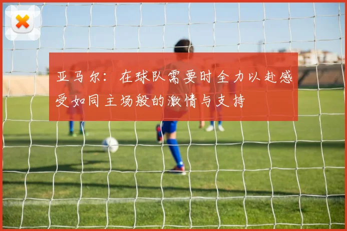 亚马尔：在球队需要时全力以赴感受如同主场般的激情与支持