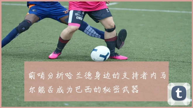 前哨分析哈兰德身边的支持者内马尔能否成为巴西的秘密武器