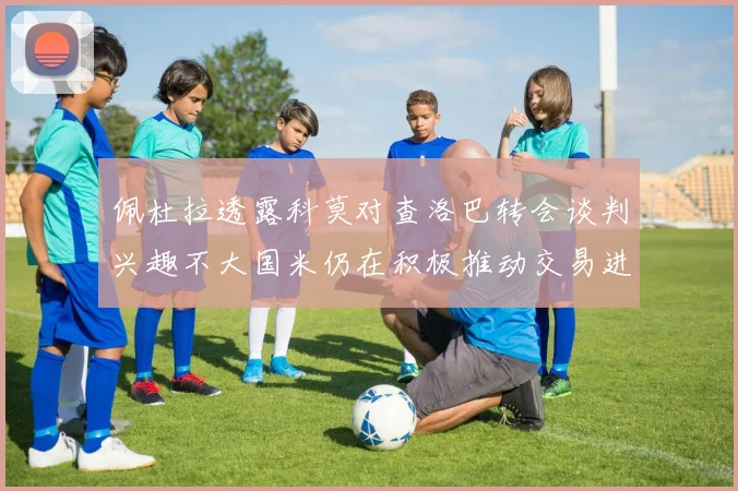 佩杜拉透露科莫对查洛巴转会谈判兴趣不大国米仍在积极推动交易进程