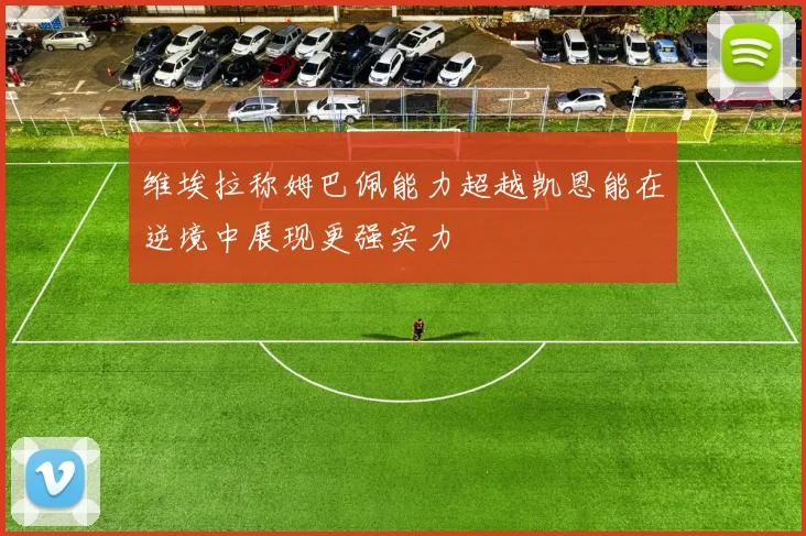 维埃拉称姆巴佩能力超越凯恩能在逆境中展现更强实力