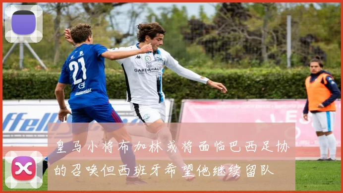 皇马小将布加林或将面临巴西足协的召唤但西班牙希望他继续留队