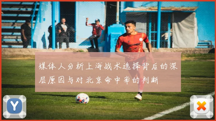 媒体人分析上海战术选择背后的深层原因与对北京命中率的判断