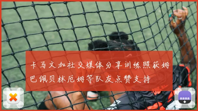 卡马文加社交媒体分享训练照获姆巴佩贝林厄姆等队友点赞支持