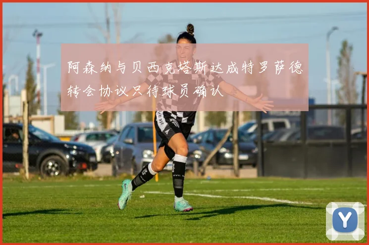 阿森纳与贝西克塔斯达成特罗萨德转会协议只待球员确认