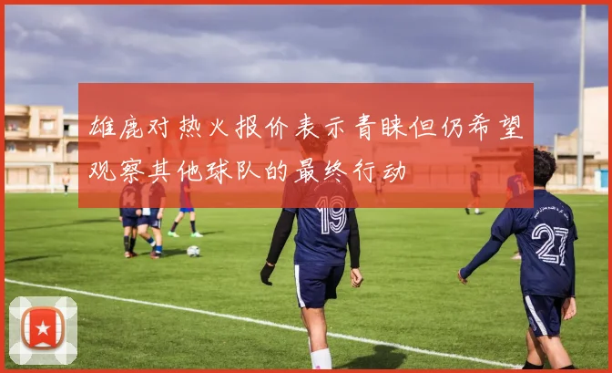 雄鹿对热火报价表示青睐但仍希望观察其他球队的最终行动