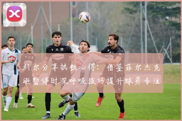 科尔分享执教心得：借鉴菲尔杰克逊暂停时深呼吸技巧提升球员专注力