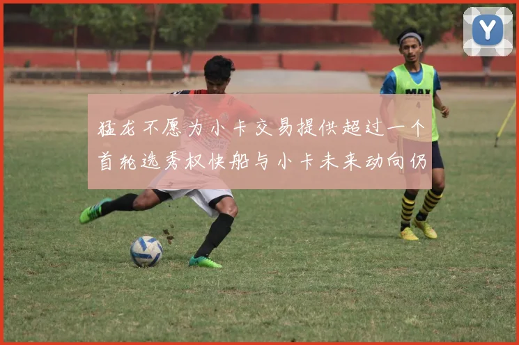 猛龙不愿为小卡交易提供超过一个首轮选秀权快船与小卡未来动向仍不明朗