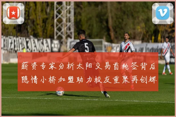 薪资专家分析太阳交易首轮签背后隐情小桥加盟助力校友重聚再创辉煌