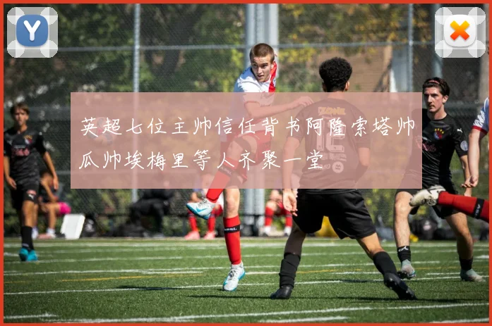 英超七位主帅信任背书阿隆索塔帅瓜帅埃梅里等人齐聚一堂