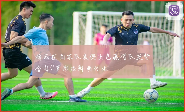 梅西在国家队表现出色赢得队友赞誉与C罗形成鲜明对比