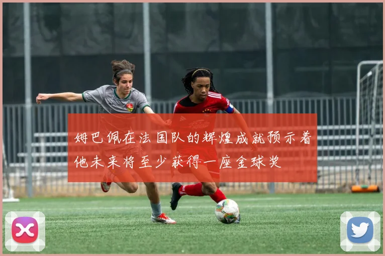 姆巴佩在法国队的辉煌成就预示着他未来将至少获得一座金球奖