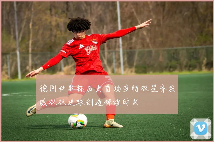 德国世界杯历史首场多特双星齐发威双双进球创造辉煌时刻