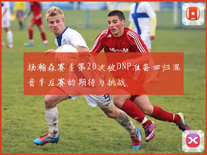 杨瀚森赛季第20次被DNP准备回归混音季后赛的期待与挑战