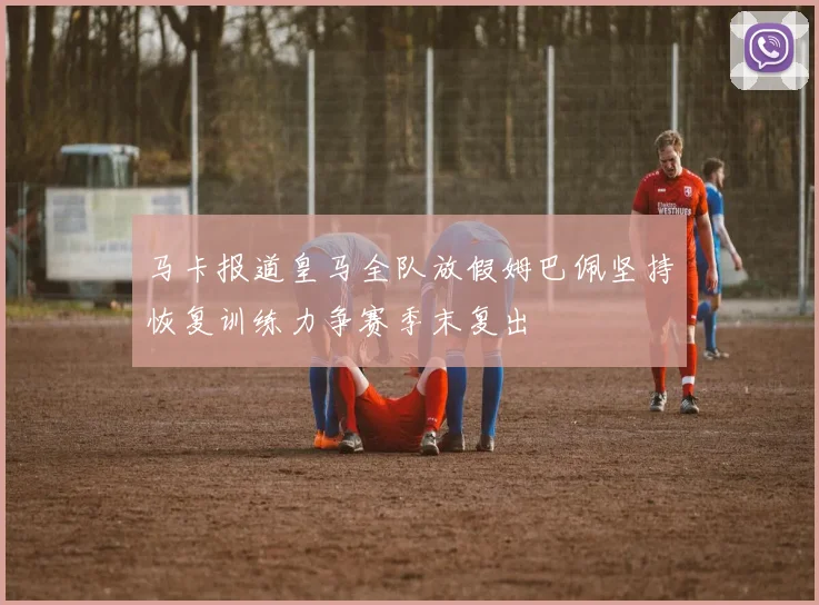 马卡报道皇马全队放假姆巴佩坚持恢复训练力争赛季末复出